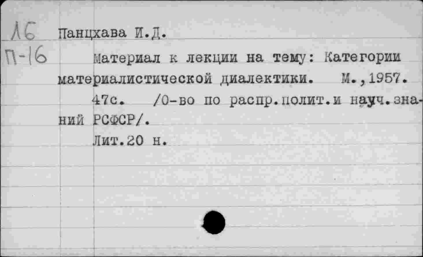 ﻿_Д£ ТТанцхава И.Д.
Материал к лекции на тему: Категории материалистической диалектики. М.,1957.
47с.	/О-во по распр.полит.и науч.зна-
ний РСФСР/.
Лит.20 н.